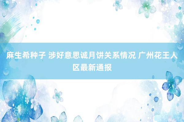 麻生希种子 涉好意思诚月饼关系情况 广州花王人区最新通报