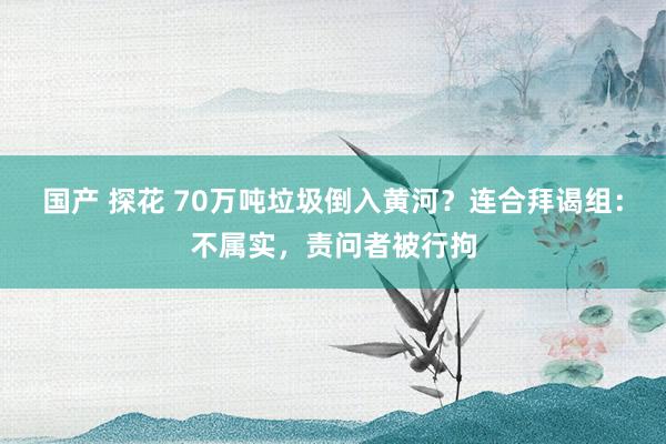 国产 探花 70万吨垃圾倒入黄河？连合拜谒组：不属实，责问者被行拘