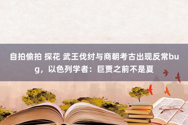 自拍偷拍 探花 武王伐纣与商朝考古出现反常bug，以色列学者：巨贾之前不是夏