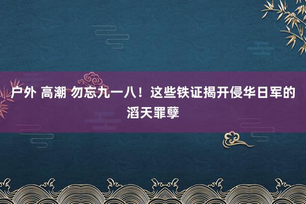 户外 高潮 勿忘九一八！这些铁证揭开侵华日军的滔天罪孽