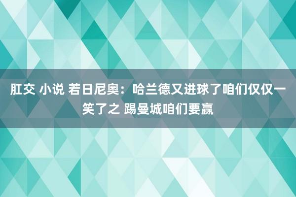 肛交 小说 若日尼奥：哈兰德又进球了咱们仅仅一笑了之 踢曼城咱们要赢