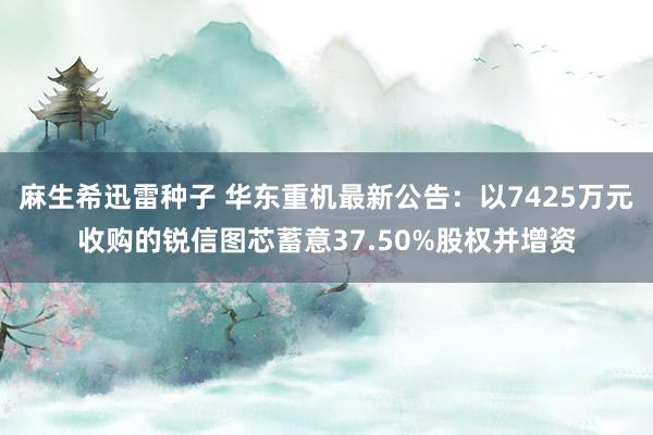 麻生希迅雷种子 华东重机最新公告：以7425万元收购的锐信图芯蓄意37.50%股权并增资