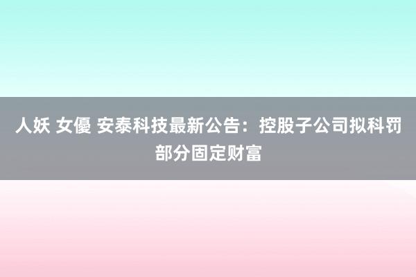 人妖 女優 安泰科技最新公告：控股子公司拟科罚部分固定财富