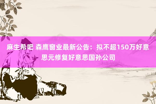 麻生希吧 森鹰窗业最新公告：拟不超150万好意思元修复好意思国孙公司