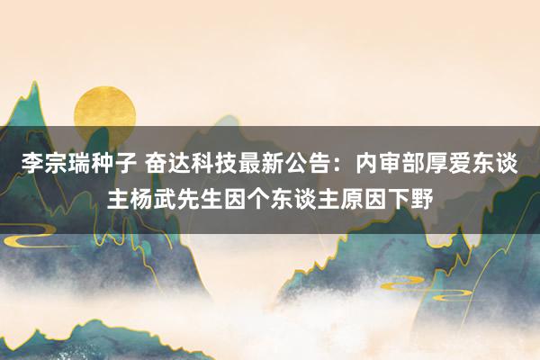 李宗瑞种子 奋达科技最新公告：内审部厚爱东谈主杨武先生因个东谈主原因下野