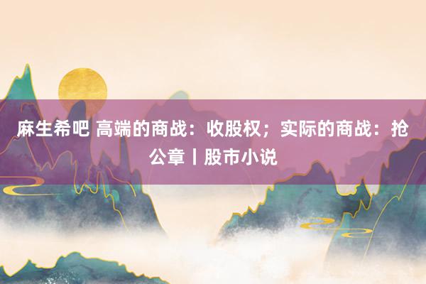 麻生希吧 高端的商战：收股权；实际的商战：抢公章丨股市小说