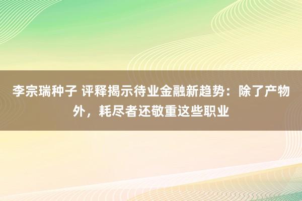 李宗瑞种子 评释揭示待业金融新趋势：除了产物外，耗尽者还敬重这些职业