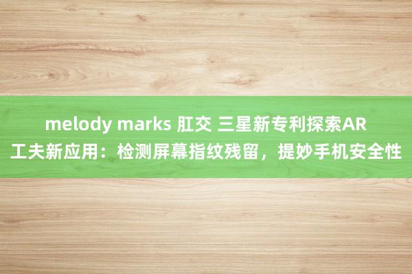 melody marks 肛交 三星新专利探索AR工夫新应用：检测屏幕指纹残留，提妙手机安全性