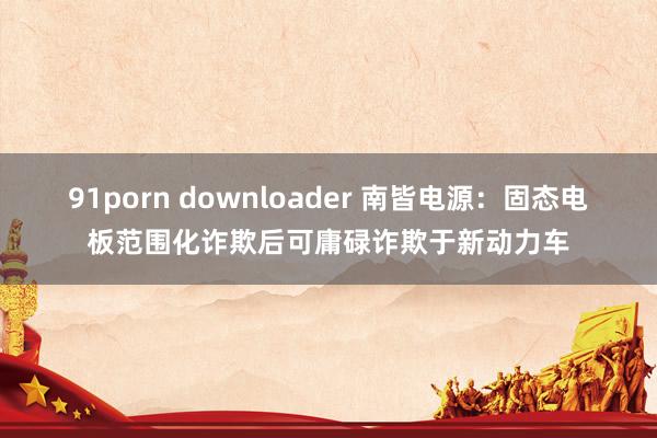 91porn downloader 南皆电源：固态电板范围化诈欺后可庸碌诈欺于新动力车