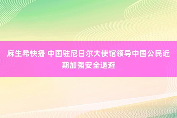 麻生希快播 中国驻尼日尔大使馆领导中国公民近期加强安全退避