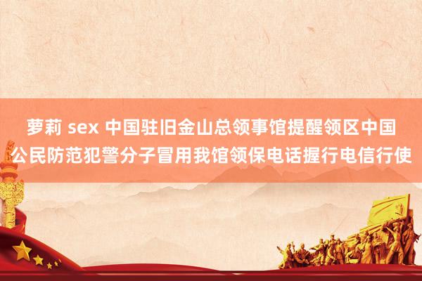 萝莉 sex 中国驻旧金山总领事馆提醒领区中国公民防范犯警分子冒用我馆领保电话握行电信行使