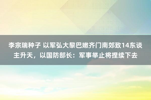 李宗瑞种子 以军弘大黎巴嫩齐门南郊致14东谈主升天，以国防部长：军事举止将捏续下去