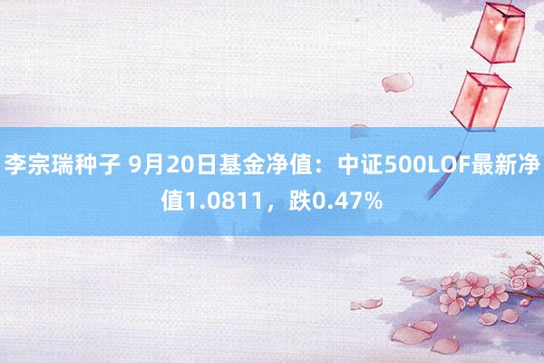 李宗瑞种子 9月20日基金净值：中证500LOF最新净值1.0811，跌0.47%