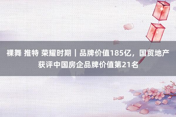 裸舞 推特 荣耀时期｜品牌价值185亿，国贸地产获评中国房企品牌价值第21名