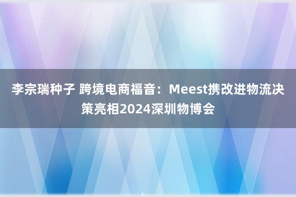 李宗瑞种子 跨境电商福音：Meest携改进物流决策亮相2024深圳物博会