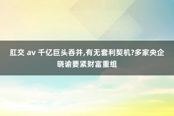 肛交 av 千亿巨头吞并，有无套利契机?多家央企晓谕要紧财富重组