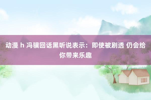 动漫 h 冯骥回话黑听说表示：即使被剧透 仍会给你带来乐趣