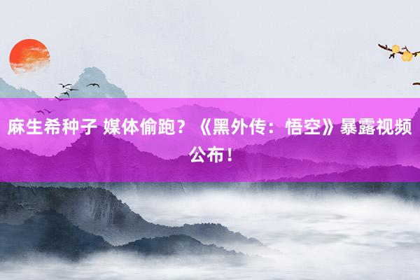 麻生希种子 媒体偷跑？《黑外传：悟空》暴露视频公布！