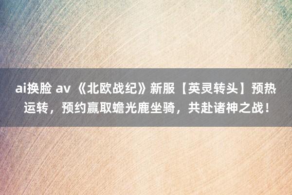 ai换脸 av 《北欧战纪》新服【英灵转头】预热运转，预约赢取蟾光鹿坐骑，共赴诸神之战！