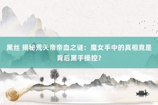 黑丝 揭秘荒天帝帝血之谜：魔女手中的真相竟是背后黑手操控？