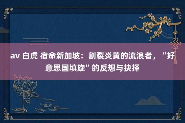 av 白虎 宿命新加坡：割裂炎黄的流浪者，“好意思国填旋”的反想与抉择