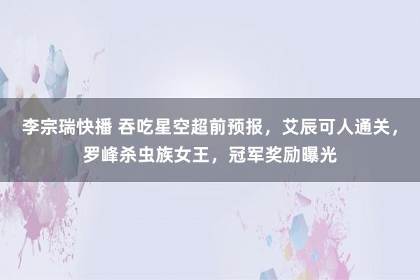 李宗瑞快播 吞吃星空超前预报，艾辰可人通关，罗峰杀虫族女王，冠军奖励曝光