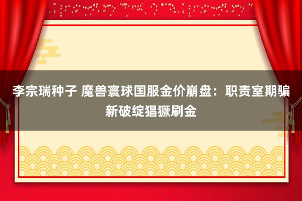 李宗瑞种子 魔兽寰球国服金价崩盘：职责室期骗新破绽猖獗刷金