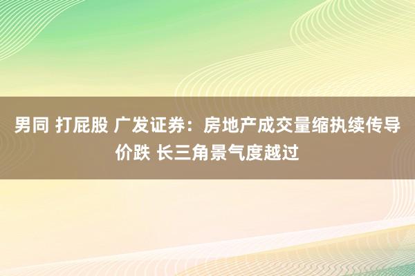 男同 打屁股 广发证券：房地产成交量缩执续传导价跌 长三角景气度越过