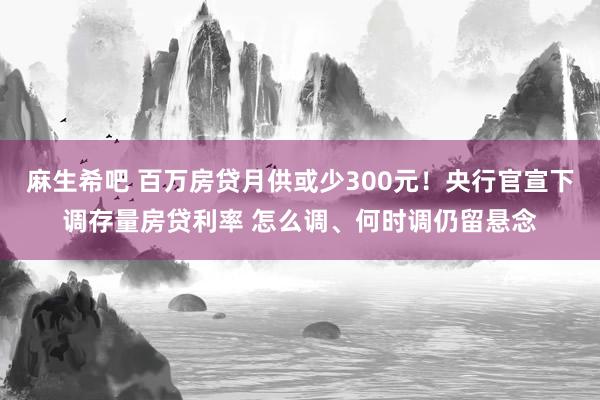 麻生希吧 百万房贷月供或少300元！央行官宣下调存量房贷利率 怎么调、何时调仍留悬念