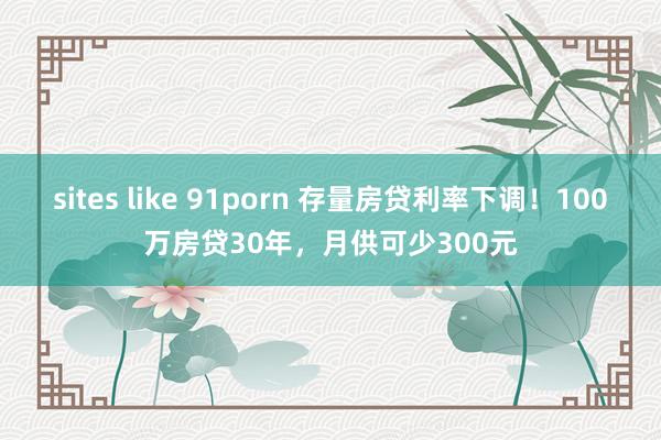 sites like 91porn 存量房贷利率下调！100万房贷30年，月供可少300元