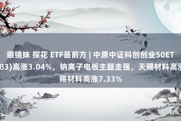 眼镜妹 探花 ETF最前方 | 中原中证科创创业50ETF(159783)高涨3.04%，钠离子电板主题走强，天赐材料高涨7.33%