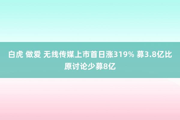 白虎 做爱 无线传媒上市首日涨319% 募3.8亿比原讨论少募8亿