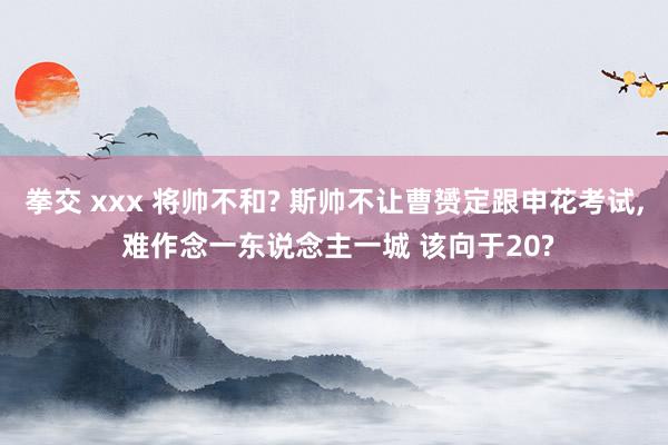 拳交 xxx 将帅不和? 斯帅不让曹赟定跟申花考试， 难作念一东说念主一城 该向于20?