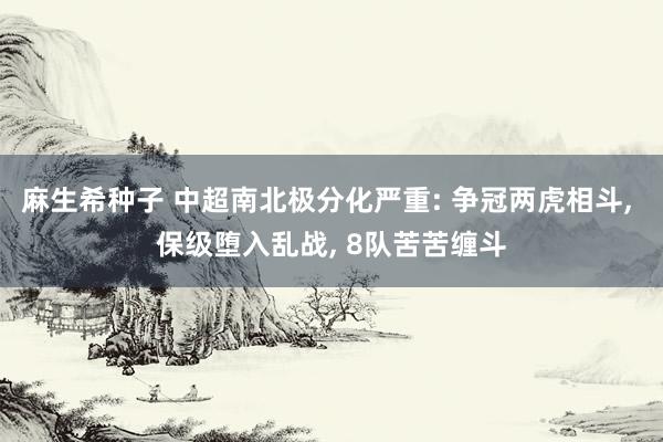 麻生希种子 中超南北极分化严重: 争冠两虎相斗， 保级堕入乱战， 8队苦苦缠斗