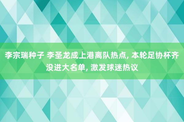 李宗瑞种子 李圣龙成上港离队热点， 本轮足协杯齐没进大名单， 激发球迷热议