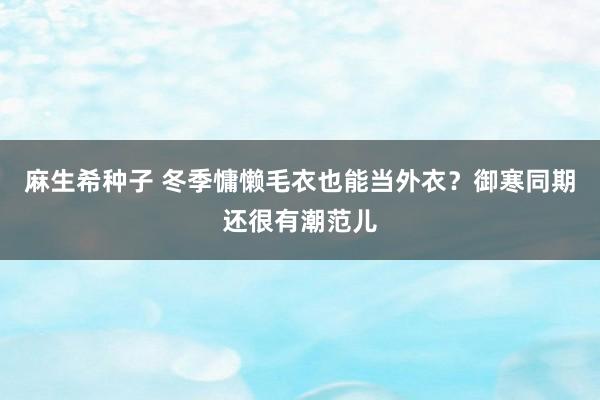 麻生希种子 冬季慵懒毛衣也能当外衣？御寒同期还很有潮范儿