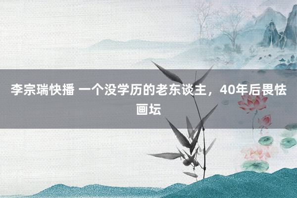 李宗瑞快播 一个没学历的老东谈主，40年后畏怯画坛