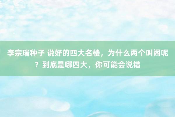 李宗瑞种子 说好的四大名楼，为什么两个叫阁呢？到底是哪四大，你可能会说错