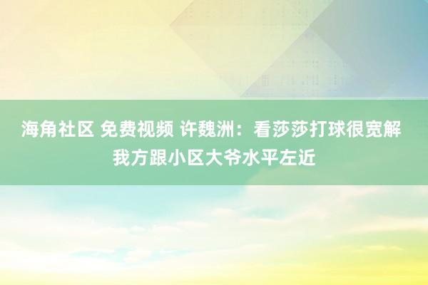 海角社区 免费视频 许魏洲：看莎莎打球很宽解 我方跟小区大爷水平左近