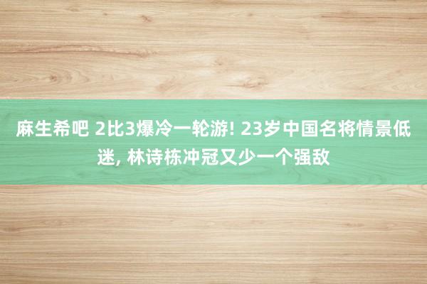 麻生希吧 2比3爆冷一轮游! 23岁中国名将情景低迷， 林诗栋冲冠又少一个强敌