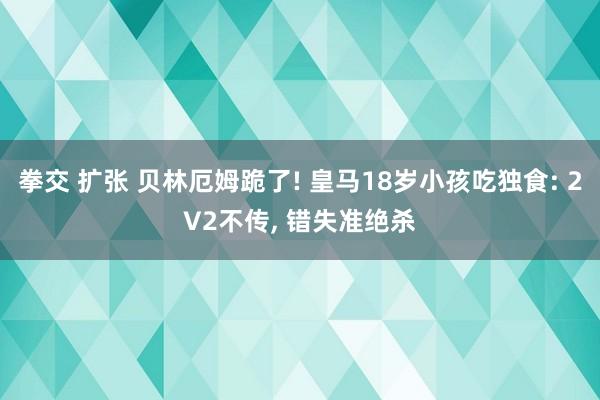 拳交 扩张 贝林厄姆跪了! 皇马18岁小孩吃独食: 2V2不传， 错失准绝杀