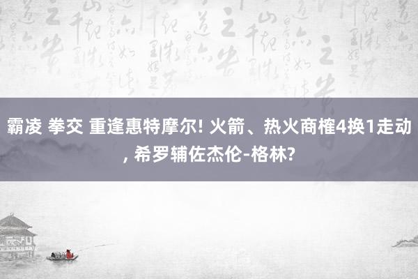 霸凌 拳交 重逢惠特摩尔! 火箭、热火商榷4换1走动， 希罗辅佐杰伦-格林?