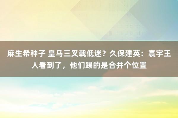 麻生希种子 皇马三叉戟低迷？久保建英：寰宇王人看到了，他们踢的是合并个位置