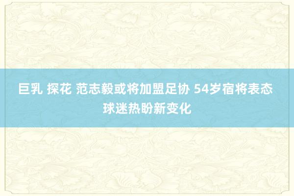 巨乳 探花 范志毅或将加盟足协 54岁宿将表态 球迷热盼新变化