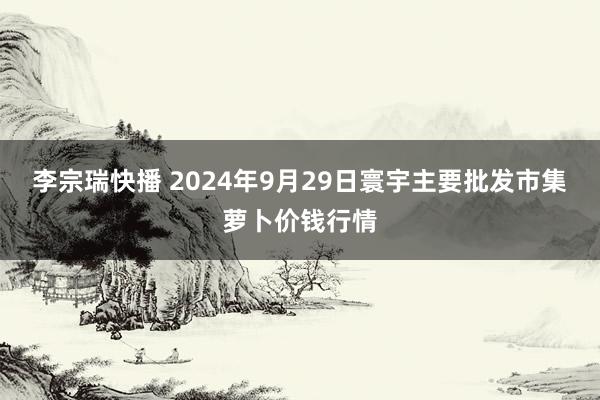 李宗瑞快播 2024年9月29日寰宇主要批发市集萝卜价钱行情