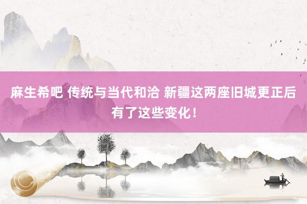 麻生希吧 传统与当代和洽 新疆这两座旧城更正后有了这些变化！