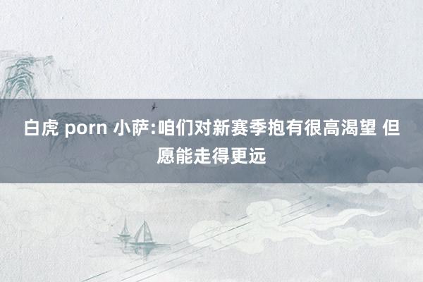 白虎 porn 小萨:咱们对新赛季抱有很高渴望 但愿能走得更远