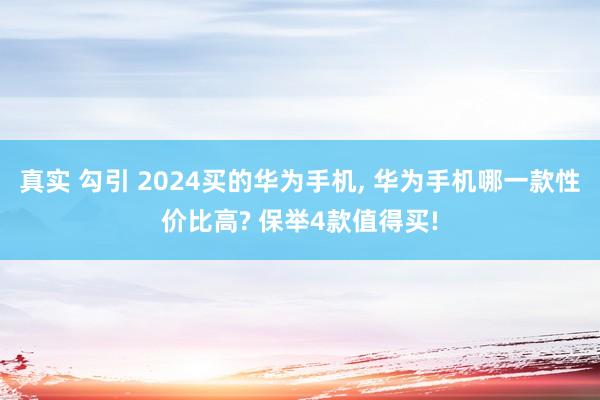 真实 勾引 2024买的华为手机， 华为手机哪一款性价比高? 保举4款值得买!