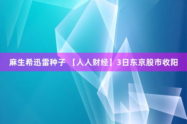 麻生希迅雷种子 【人人财经】3日东京股市收阳