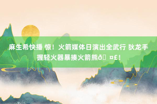 麻生希快播 惊！火箭媒体日演出全武行 狄龙手握轻火器暴揍火箭熊🤣！